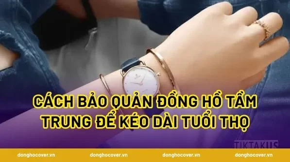 Cách bảo quản đồng hồ tầm trung để kéo dài tuổi thọ